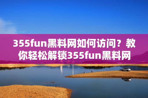 355fun黑料网如何访问？教你轻松解锁355fun黑料网网址