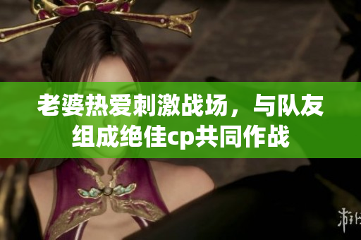 老婆热爱刺激战场，与队友组成绝佳cp共同作战