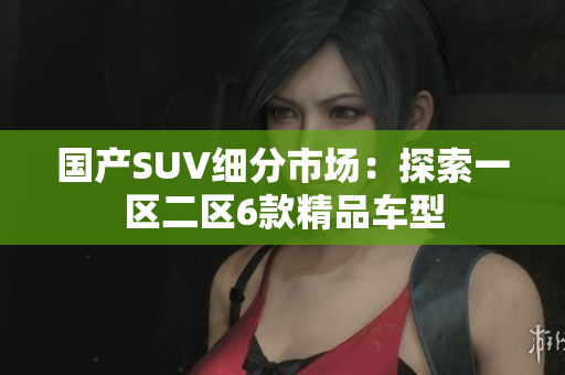 国产SUV细分市场：探索一区二区6款精品车型