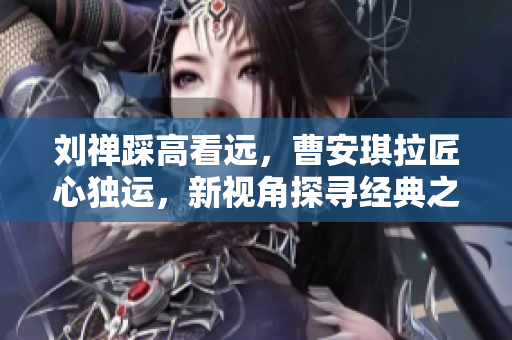 刘禅踩高看远，曹安琪拉匠心独运，新视角探寻经典之美