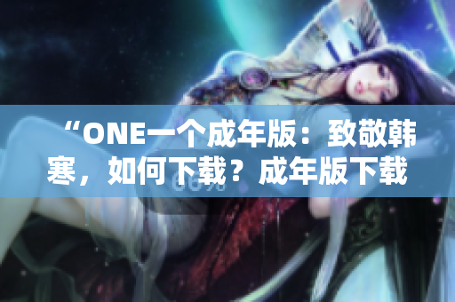 “ONE一个成年版：致敬韩寒，如何下载？成年版下载攻略全解析！”