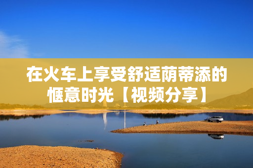在火车上享受舒适荫蒂添的惬意时光【视频分享】