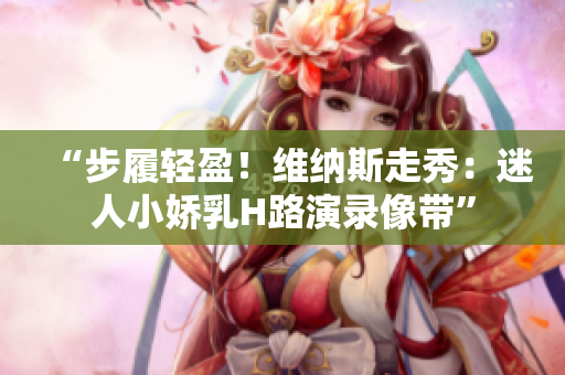 “步履轻盈！维纳斯走秀：迷人小娇乳H路演录像带”