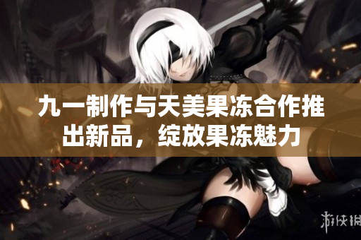 九一制作与天美果冻合作推出新品，绽放果冻魅力