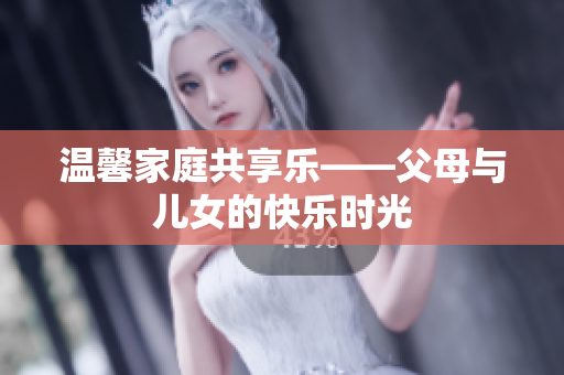温馨家庭共享乐——父母与儿女的快乐时光