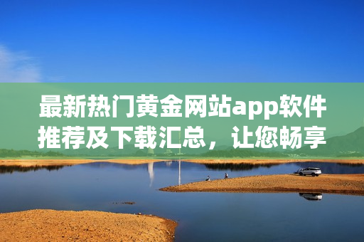 最新热门黄金网站app软件推荐及下载汇总，让您畅享精彩黄金资讯