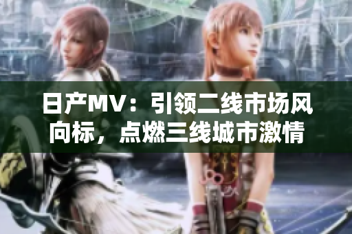 日产MV：引领二线市场风向标，点燃三线城市激情