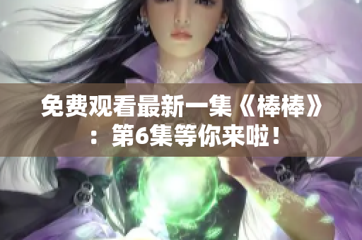 免费观看最新一集《棒棒》：第6集等你来啦！