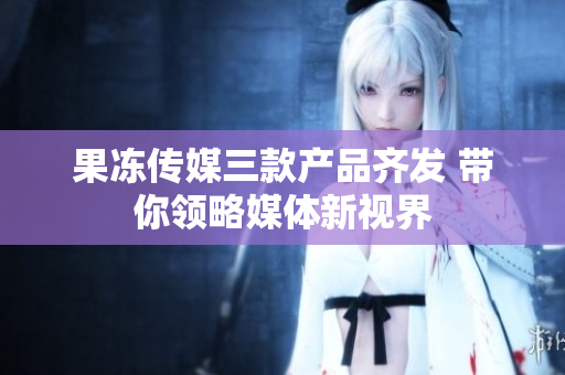 果冻传媒三款产品齐发 带你领略媒体新视界