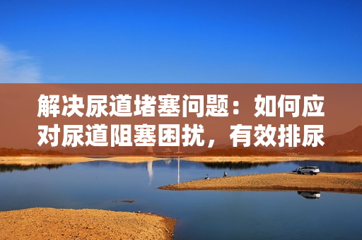 解决尿道堵塞问题：如何应对尿道阻塞困扰，有效排尿方法分享
