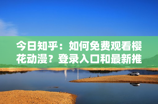 今日知乎：如何免费观看樱花动漫？登录入口和最新推荐分享