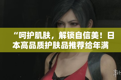 “呵护肌肤，解锁自信美！日本高品质护肤品推荐给年满18岁以上的你”