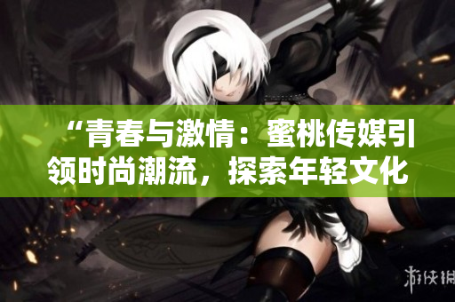 “青春与激情：蜜桃传媒引领时尚潮流，探索年轻文化新视角！”