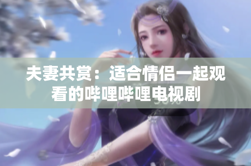 夫妻共赏：适合情侣一起观看的哔哩哔哩电视剧