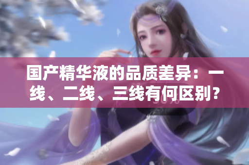 国产精华液的品质差异：一线、二线、三线有何区别？