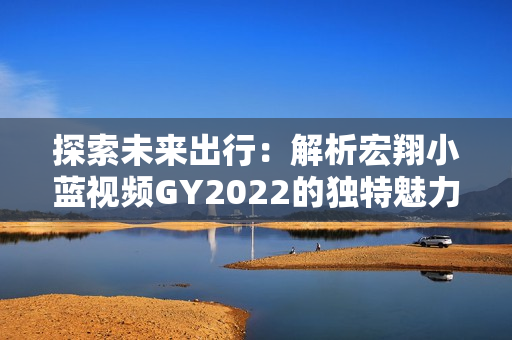 探索未来出行：解析宏翔小蓝视频GY2022的独特魅力与先进科技
