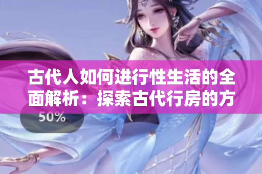 古代人如何进行性生活的全面解析：探索古代行房的方式与文化背景