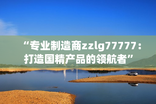 “专业制造商zzlg77777：打造国精产品的领航者”