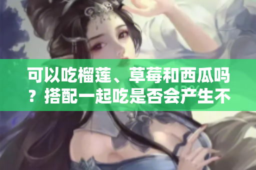 可以吃榴莲、草莓和西瓜吗？搭配一起吃是否会产生不良反应？