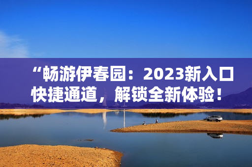 “畅游伊春园：2023新入口快捷通道，解锁全新体验！”