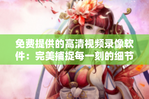 免费提供的高清视频录像软件：完美捕捉每一刻的细节