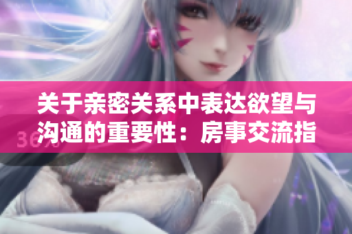 关于亲密关系中表达欲望与沟通的重要性：房事交流指南