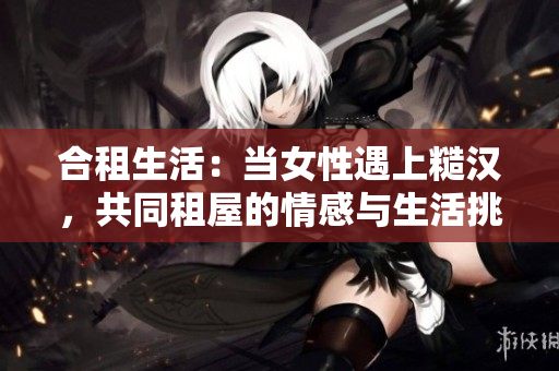 合租生活：当女性遇上糙汉，共同租屋的情感与生活挑战