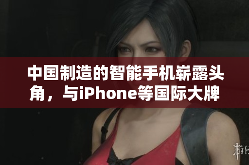 中国制造的智能手机崭露头角，与iPhone等国际大牌展开竞争