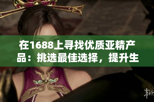 在1688上寻找优质亚精产品：挑选最佳选择，提升生活品质