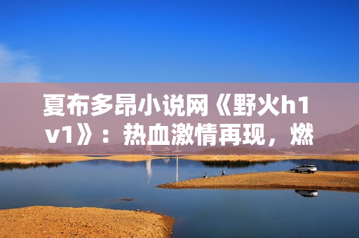 夏布多昂小说网《野火h1 v1》：热血激情再现，燃烧你的阅读激情!