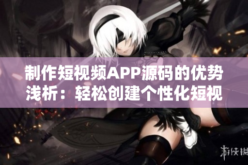 制作短视频APP源码的优势浅析：轻松创建个性化短视频