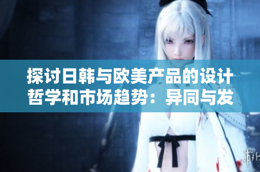 探讨日韩与欧美产品的设计哲学和市场趋势：异同与发展前景
