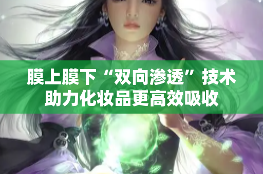 膜上膜下“双向渗透”技术助力化妆品更高效吸收