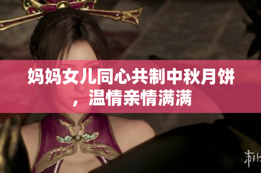 妈妈女儿同心共制中秋月饼，温情亲情满满