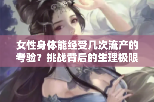 女性身体能经受几次流产的考验？挑战背后的生理极限