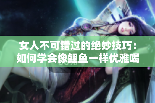 女人不可错过的绝妙技巧：如何学会像鲤鱼一样优雅喝水