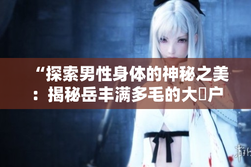 “探索男性身体的神秘之美：揭秘岳丰满多毛的大隂户”