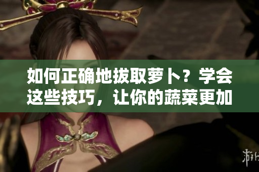 如何正确地拔取萝卜？学会这些技巧，让你的蔬菜更加饱满、美味！