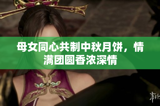 母女同心共制中秋月饼，情满团圆香浓深情
