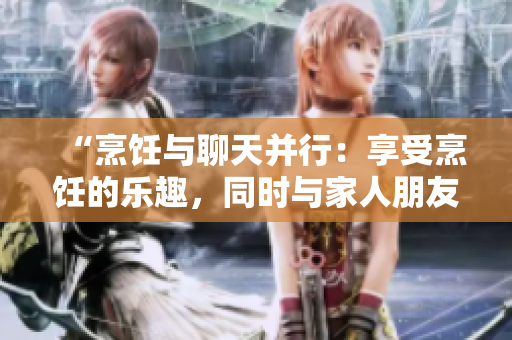 “烹饪与聊天并行：享受烹饪的乐趣，同时与家人朋友交流心情”