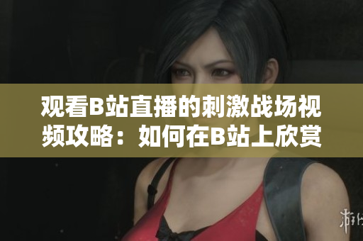 观看B站直播的刺激战场视频攻略：如何在B站上欣赏精彩的直播内容