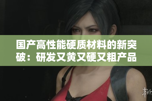 国产高性能硬质材料的新突破：研发又黄又硬又粗产品闪耀国际舞台
