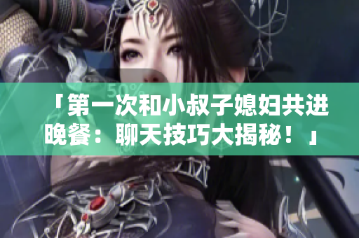 「第一次和小叔子媳妇共进晚餐：聊天技巧大揭秘！」