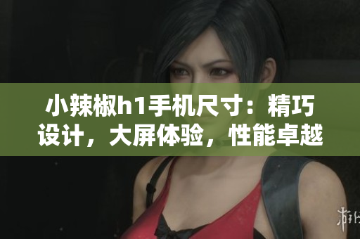 小辣椒h1手机尺寸：精巧设计，大屏体验，性能卓越