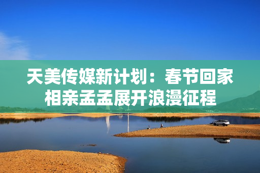 天美传媒新计划：春节回家相亲孟孟展开浪漫征程