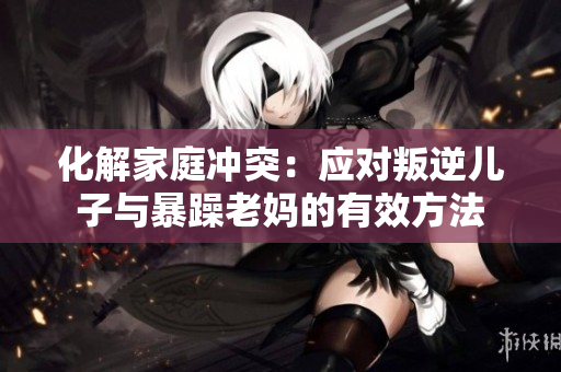 化解家庭冲突：应对叛逆儿子与暴躁老妈的有效方法
