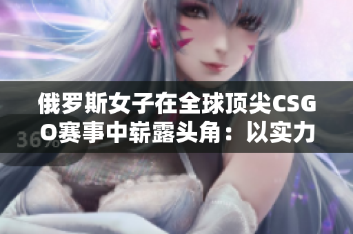 俄罗斯女子在全球顶尖CSGO赛事中崭露头角：以实力征服虚拟战场