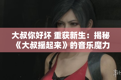 大叔你好坏 重获新生：揭秘《大叔摇起来》的音乐魔力