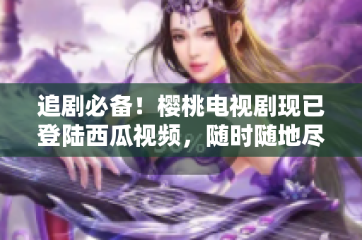 追剧必备！樱桃电视剧现已登陆西瓜视频，随时随地尽情畅观！