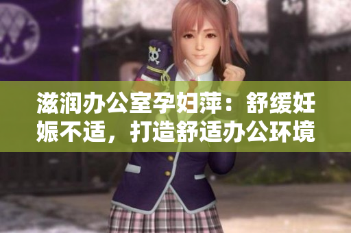 滋润办公室孕妇萍：舒缓妊娠不适，打造舒适办公环境